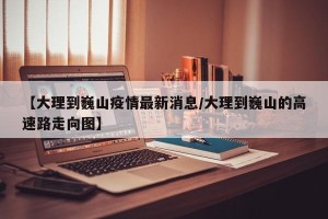 【大理到巍山疫情最新消息/大理到巍山的高速路走向图】