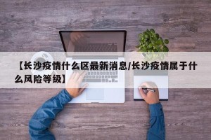 【长沙疫情什么区最新消息/长沙疫情属于什么风险等级】