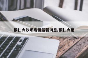 铜仁大沙坝疫情最新消息/铜仁大雨