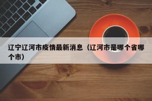 辽宁辽河市疫情最新消息（辽河市是哪个省哪个市）