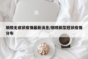 铜陵无症状疫情最新消息/铜陵新型冠状疫情分布