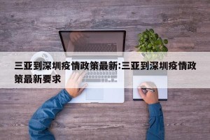 三亚到深圳疫情政策最新:三亚到深圳疫情政策最新要求