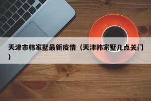 天津市韩家墅最新疫情（天津韩家墅几点关门）