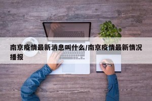 南京疫情最新消息叫什么/南京疫情最新情况播报