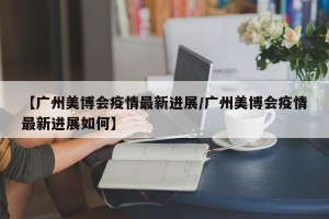 【广州美博会疫情最新进展/广州美博会疫情最新进展如何】