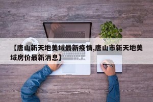 【唐山新天地美域最新疫情,唐山市新天地美域房价最新消息】