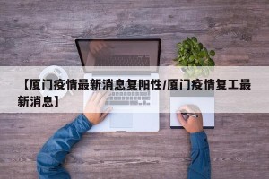 【厦门疫情最新消息复阳性/厦门疫情复工最新消息】