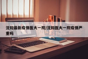 沈阳最新疫情医大一院/沈阳医大一院疫情严重吗