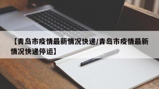 【青岛市疫情最新情况快递/青岛市疫情最新情况快递停运】