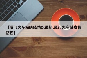 【厦门火车站防疫情况最新,厦门火车站疫情防控】