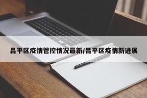 昌平区疫情管控情况最新/昌平区疫情新进展
