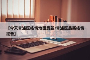 【今天青浦区疫情地图最新/青浦区最新疫情报告】