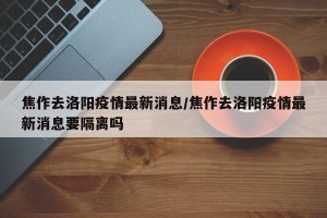 焦作去洛阳疫情最新消息/焦作去洛阳疫情最新消息要隔离吗