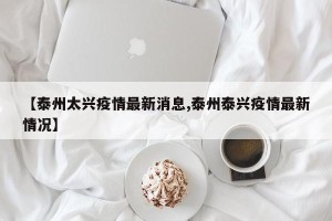 【泰州太兴疫情最新消息,泰州泰兴疫情最新情况】