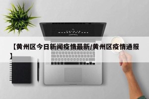 【黄州区今日新闻疫情最新/黄州区疫情通报】