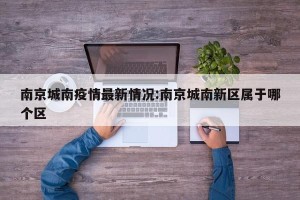 南京城南疫情最新情况:南京城南新区属于哪个区