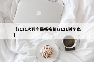 【z111次列车最新疫情/z111列车表】