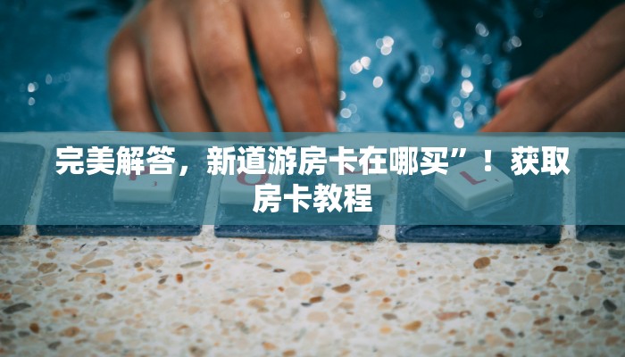 完美解答，新道游房卡在哪买”！获取房卡教程